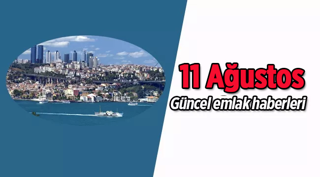 Gayrimenkul sektöründe öne çıkan güncel emlak haberleri / 11 Ağustos 2017