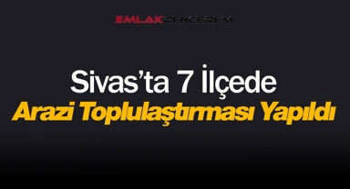 Sivas'ta 7 ilçe 160 bölge için flaş arazi toplulaştırması kararı